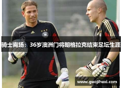 骑士离场：36岁澳洲门将朗格拉克结束足坛生涯